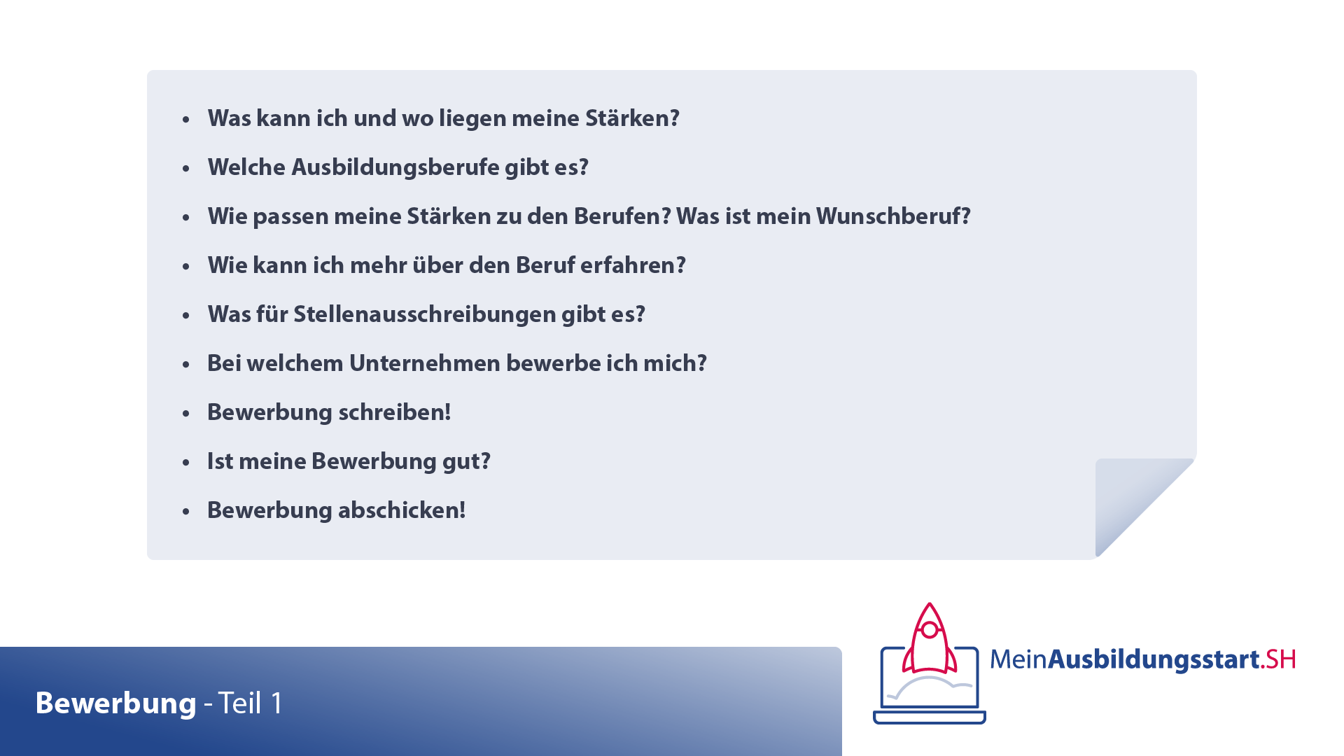 Grafik: Zusammenfassung der Videoinhalte
-	Was kann ich und wo liegen meine Stärken?
-	Welche Ausbildungsberufe gibt es?
-	Wie passen meine Stärken zu den Berufen? Was ist mein Wunschberuf?
-	Wie kann ich mehr über den Beruf erfahren?
-	Was für Stellenausschreibungen gibt es?
-	Bei welchem Unternehmen bewerbe ich mich?
-	Bewerbung schreiben!
-	Ist meine Bewerbung gut?
-	Bewerbung abschicken!