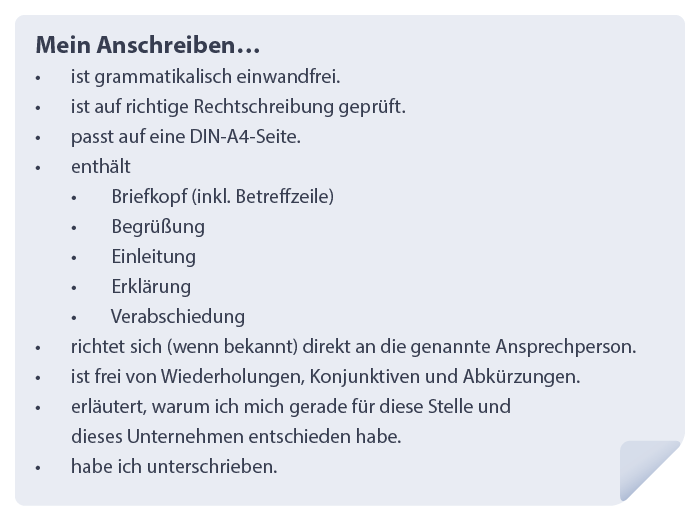 Checkliste:
Mein Anschreiben…
-	Ist grammatikalisch einwandfrei.
-	Ist auf richtige Rechtschreibung geprüft.
-	Passt auf eine DIN-A4-Seite.
-	Enthält
o	Briefkopf (inkl. Betreffzeile)
o	Begrüßung
o	Einleitung
o	Erklärung
o	Verabschiedung
-	Richtet sich (wenn bekannt) direkt an die genannte Ansprechperson.
-	Ist frei von Wiederholungen, Konjunktiven und Abkürzungen.
-	Erläutert, warum ich mich gerade für diese Stelle und dieses Unternehmen entschieden habe.
-	Habe ich unterschrieben.