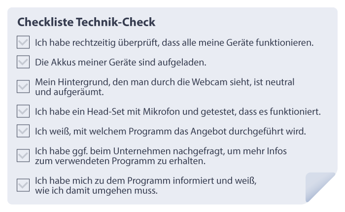 Checkliste Technik-Check
-	Ich habe rechtzeitig überprüft, dass alle meine Geräte funktionieren.
-	Die Akkus meiner Geräte sind aufgeladen.
-	Mein Hintergrund, den man durch die Webcam sieht, ist neutral und aufgeräumt.
-	Ich habe ein Head-Set mit Mikrofon und getestet, dass es funktioniert.
-	Ich weiß, mit welchem Programm das Angebot durchgeführt wird.
-	Ich habe ggf. beim Unternehmen nachgefragt, um mehr Infos zum verwendeten Programm zu erhalten.
-	Ich habe mich zu dem Programm informiert und weiß, wie ich damit umgehen muss.