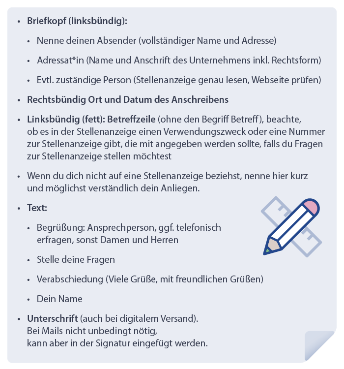 Grafik:
-	Briefkopf (linksbündig)
o	Nenne deinen Absender (vollständiger Name und Adresse)
o	Adressat (Name und Anschrift des Unternehmens inklusive Rechtsform)
o	Evtl. zuständige Person (Stellenanzeige genau lesen, Website prüfen)
-	Rechtsbündig Ort und Datum des Anschreibens
-	Linksbündig (fett): Betreffzeile (ohne den Begriff Betreff), beachte, ob es in der Stellenanzeige einen Verwendungszweck oder eine Nummer zur Stellenanzeige gibt, die mit angegeben werden sollte, falls du Fragen zu Stellenanzeige stellen möchtest
-	Wenn du dich nicht auf eine Stellenanzeige beziehst, nenne hier kurz und möglichst verständlich dein Anliegen.
-	Text:
o	Begrüßung: Anspechperson, ggf. telefonisch erfragen, sonst Damen und Herren
o	Stelle deine Fragen
o	Verabschiedung (Viele Grüße, mit freundlichen Grüßen)
o	Dein Name
-	Unterschrift (auch bei digitalem Versand).
Bei Mails nicht unbedingt nötig, kann aber in der Signatur eingefügt werden.