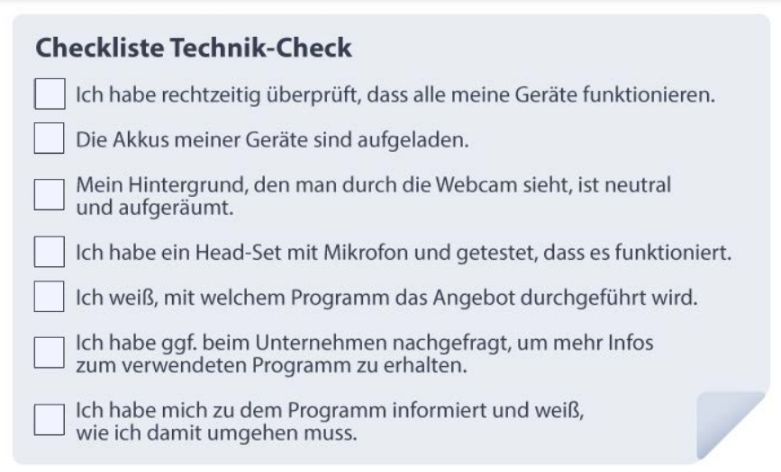 Checkliste Technik-Check
-	Ich habe rechtzeitig überprüft, dass alle meine Geräte funktionieren.
-	Die Akkus meiner Geräte sind aufgeladen.
-	Mein Hintergrund, den man durch die Webcam sieht, ist neutral und aufgeräumt.
-	Ich habe ein Head-Set mit Mikrofon und getestet, dass es funktioniert.
-	Ich weiß, mit welchem Programm das Angebot durchgeführt wird.
-	Ich habe ggf. beim Unternehmen nachgefragt, um mehr Infos zum verwendeten Programm zu erhalten.
-	Ich habe mich zu dem Programm informiert und weiß, wie ich damit umgehen muss.
