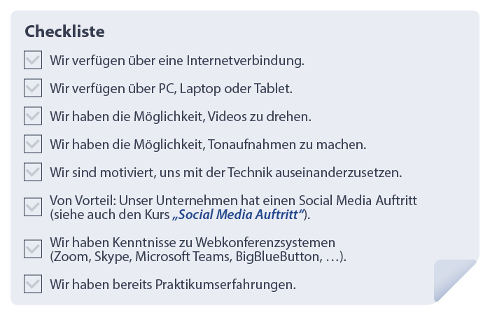 Checkliste für die Voraussetzungen eines virtuellen Praktikums
1.	Wir verfügen über eine Internetverbindung.
2.	Wir verfügen über PC, Laptop oder Tablet.
3.	Wir haben die Möglichkeit Tonaufnahmen zu machen.
4.	Wir sind motiviert, uns mit der Technik auseinanderzusetzen.
5.	Von Vorteil: Unser Unternehmen hat einen Social Media Auftritt.
6.	Wir haben Kenntnisse zu Webkonferenzsystem (Zoom, Skype, Microsoft, Teams, BigBlueButton, …).
7.	Wir haben bereits Praktikumserfahrungen.