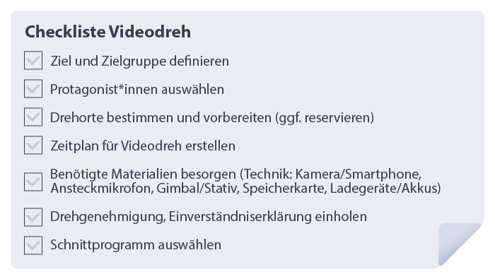Checkliste Videodreh
1.	Ziel und Zielgruppe definieren
2.	Protagonist*innen auswählen
3.	Drehorte bestimmten und vorbereiten (ggf. reservieren)
4.	Zeitplan für Videodreh erstellen
5.	Benötigte Materialien besorgen (Technik: Kamera/Smartphone, Ansteckmikrofon, Gimbal/Stativ, Speicherkarte, Ladegeräte/Akkus)
6.	Drehgenehmigung, Einverständniserklärung einholen
7.	Schnittprogramm auswählen
